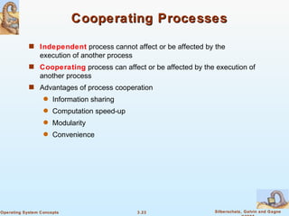 Cooperating Processes Independent  process cannot affect or be affected by the execution of another process Cooperating  process can affect or be affected by the execution of another process Advantages of process cooperation Information sharing  Computation speed-up Modularity Convenience 