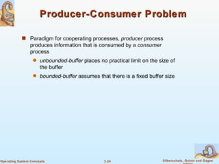Producer-Consumer Problem Paradigm for cooperating processes,  producer  process produces information that is consumed by a  consumer  process unbounded-buffer  places no practical limit on the size of the buffer bounded-buffer  assumes that there is a fixed buffer size 