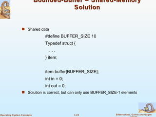 Bounded-Buffer – Shared-Memory Solution Shared data #define BUFFER_SIZE 10 Typedef struct { . . . } item; item buffer[BUFFER_SIZE]; int in = 0; int out = 0; Solution is correct, but can only use BUFFER_SIZE-1 elements 