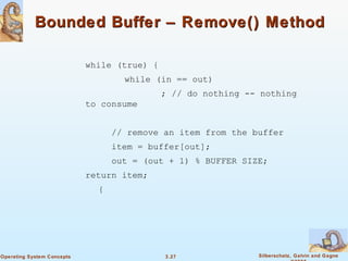 Bounded Buffer – Remove() Method while (true) { while (in == out) ; // do nothing -- nothing to consume   // remove an item from the buffer   item = buffer[out];   out = (out + 1) % BUFFER SIZE; return item; { 