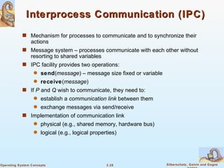 Interprocess Communication (IPC) Mechanism for processes to communicate and to synchronize their actions Message system – processes communicate with each other without resorting to shared variables IPC facility provides two operations: send ( message ) – message size fixed or variable  receive ( message ) If  P  and  Q  wish to communicate, they need to: establish a  communication   link  between them exchange messages via send/receive Implementation of communication link physical (e.g., shared memory, hardware bus) logical (e.g., logical properties) 