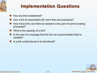 Implementation Questions How are links established? Can a link be associated with more than two processes? How many links can there be between every pair of communicating processes? What is the capacity of a link? Is the size of a message that the link can accommodate fixed or variable? Is a link unidirectional or bi-directional? 
