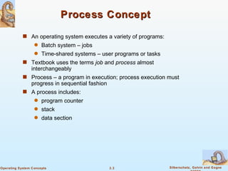 Process Concept An operating system executes a variety of programs: Batch system – jobs Time-shared systems – user programs or tasks Textbook uses the terms  job  and  process  almost interchangeably Process – a program in execution; process execution must progress in sequential fashion A process includes: program counter  stack data section 