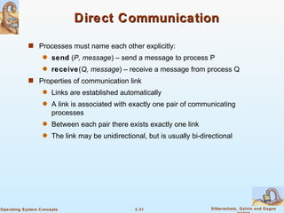 Direct Communication Processes must name each other explicitly: send  ( P, message ) – send a message to process P receive ( Q, message ) – receive a message from process Q Properties of communication link Links are established automatically A link is associated with exactly one pair of communicating processes Between each pair there exists exactly one link The link may be unidirectional, but is usually bi-directional 