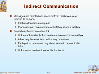 Indirect Communication Messages are directed and received from mailboxes (also referred to as ports) Each mailbox has a unique id Processes can communicate only if they share a mailbox Properties of communication link Link established only if processes share a common mailbox A link may be associated with many processes Each pair of processes may share several communication links Link may be unidirectional or bi-directional 