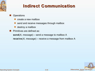 Indirect Communication Operations create a new mailbox send and receive messages through mailbox destroy a mailbox Primitives are defined as: send ( A, message ) – send a message to mailbox A receive ( A, message ) – receive a message from mailbox A 