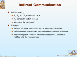 Indirect Communication Mailbox sharing P 1 , P 2 ,  and  P 3  share mailbox A P 1 , sends;  P 2   and  P 3  receive Who gets the message? Solutions Allow a link to be associated with at most two processes Allow only one process at a time to execute a receive operation Allow the system to select arbitrarily the receiver.  Sender is notified who the receiver was. 
