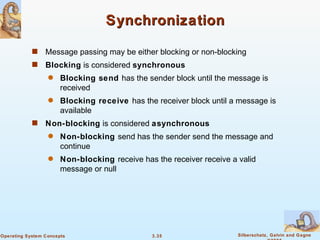 Synchronization Message passing may be either blocking or non-blocking Blocking  is considered  synchronous Blocking send  has the sender block until the message is received Blocking receive  has the receiver block until a message is available Non-blocking  is considered  asynchronous Non-blocking  send has the sender send the message and continue Non-blocking  receive has the receiver receive a valid message or null 