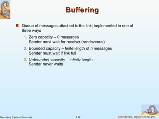 Buffering Queue of messages attached to the link; implemented in one of three ways 1. Zero capacity – 0 messages Sender must wait for receiver (rendezvous) 2. Bounded capacity – finite length of  n  messages Sender must wait if link full 3. Unbounded capacity – infinite length  Sender never waits 