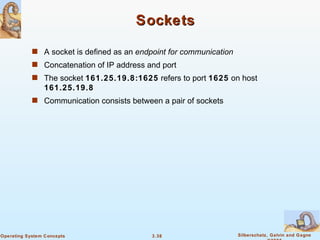 Sockets A socket is defined as an  endpoint for communication Concatenation of IP address and port The socket  161.25.19.8:1625  refers to port  1625  on host  161.25.19.8 Communication consists between a pair of sockets 