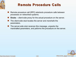 Remote Procedure Calls Remote procedure call (RPC) abstracts procedure calls between processes on networked systems. Stubs  – client-side proxy for the actual procedure on the server. The client-side stub locates the server and  marshalls  the parameters. The server-side stub receives this message, unpacks the marshalled parameters, and peforms the procedure on the server. 
