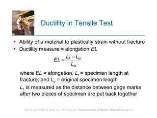 Ductility in Tensile Test Ability of a material to plastically strain without fracture Ductility measure = elongation  EL where  EL  = elongation;  L f  = specimen length at fracture; and  L o  = original specimen length L f  is measured as the distance between gage marks after two pieces of specimen are put back together 