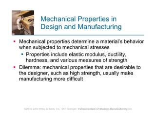 Mechanical Properties in  Design and Manufacturing Mechanical properties determine a material’s behavior when subjected to mechanical stresses  Properties include elastic modulus, ductility, hardness, and various measures of strength  Dilemma: mechanical properties that are desirable to the designer, such as high strength, usually make manufacturing more difficult  