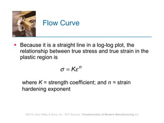 Flow Curve  Because it is a straight line in a log-log plot, the relationship between true stress and true strain in the plastic region is  where  K  = strength coefficient;   and  n =  strain hardening exponent 