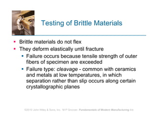 Testing of Brittle Materials Brittle materials do not flex They deform elastically until fracture  Failure occurs because tensile strength of outer fibers of specimen are exceeded  Failure type:  cleavage  - common with ceramics and metals at low temperatures, in which separation rather than slip occurs along certain crystallographic planes  