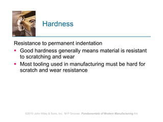 Hardness Resistance to permanent indentation  Good hardness generally means material is resistant to scratching and wear Most tooling used in manufacturing must be hard for scratch and wear resistance  
