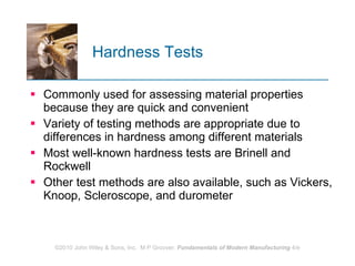 Hardness Tests  Commonly used for assessing material properties because they are quick and convenient Variety of testing methods are appropriate due to differences in hardness among different materials  Most well‑known hardness tests are Brinell and Rockwell  Other test methods are also available, such as Vickers, Knoop, Scleroscope, and durometer 
