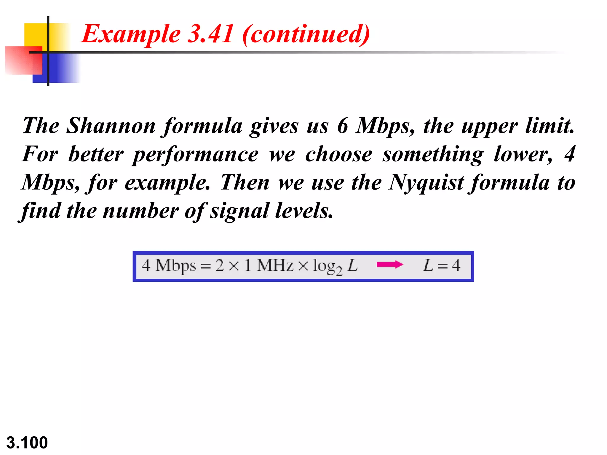 The Shannon formula gives us 6 Mbps, the upper limit. For better performance we choose something lower, 4 Mbps, for example. Then we use the Nyquist formula to find the number of signal levels. Example 3.41 (continued) 