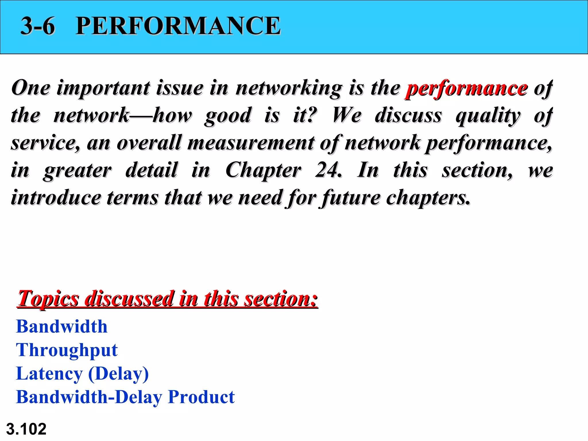 3-6  PERFORMANCE One important issue in networking is the  performance  of the network—how good is it? We discuss quality of service, an overall measurement of network performance, in greater detail in Chapter 24. In this section, we introduce terms that we need for future chapters. Bandwidth Throughput Latency (Delay) Bandwidth-Delay Product Topics discussed in this section: 