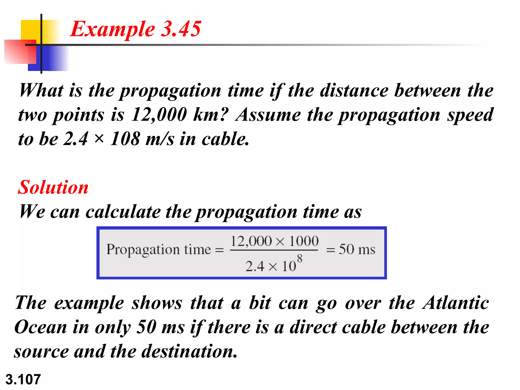 What is the propagation time if the distance between the two points is 12,000 km? Assume the propagation speed to be 2.4 × 108 m/s in cable. Solution We can calculate the propagation time as Example 3.45 The example shows that a bit can go over the Atlantic Ocean in only 50 ms if there is a direct cable between the source and the destination. 