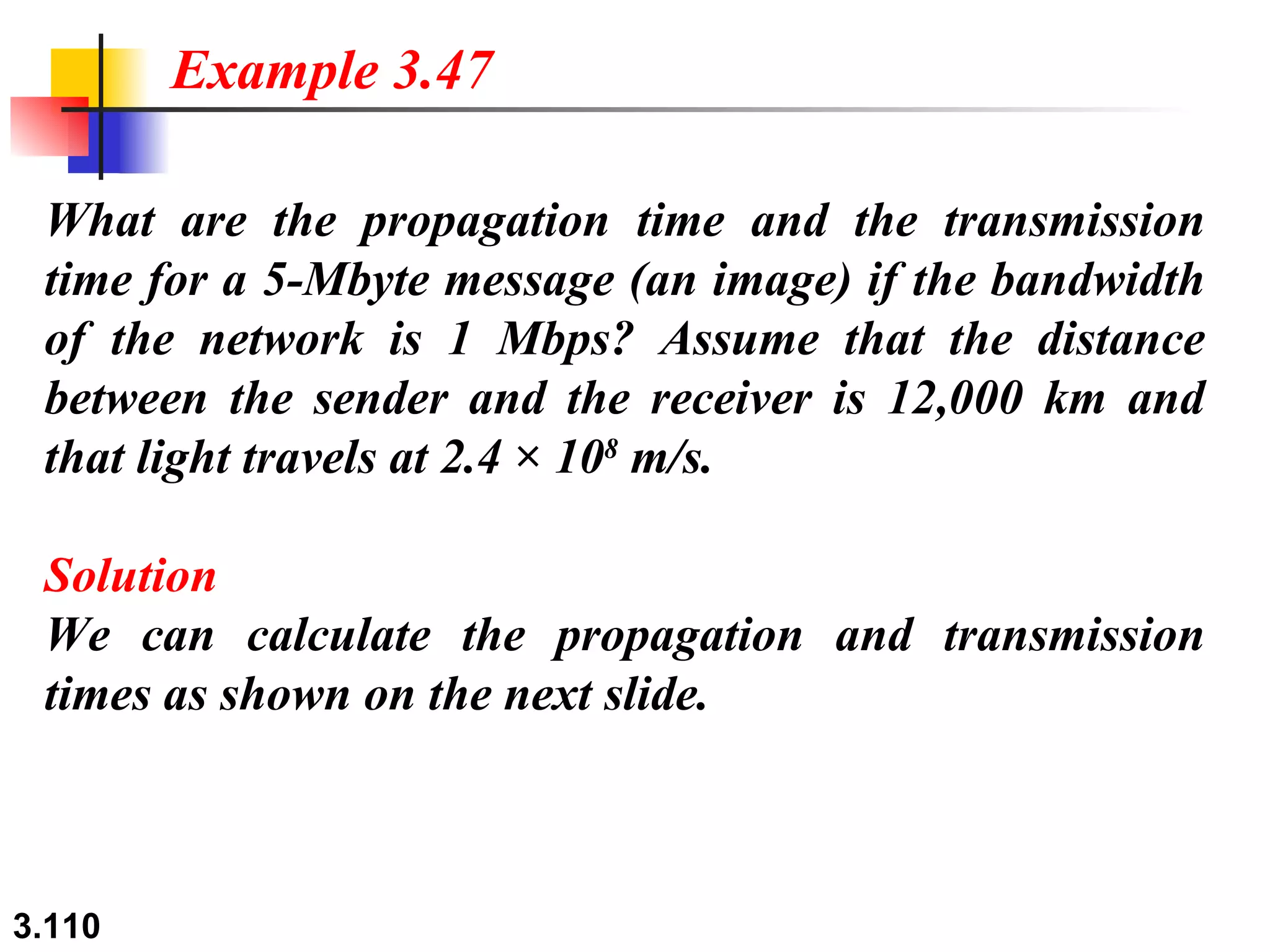 What are the propagation time and the transmission time for a 5-Mbyte message (an image) if the bandwidth of the network is 1 Mbps? Assume that the distance between the sender and the receiver is 12,000 km and that light travels at 2.4 × 10 8  m/s. Solution We can calculate the propagation and transmission times as shown on the next slide. Example 3.47 