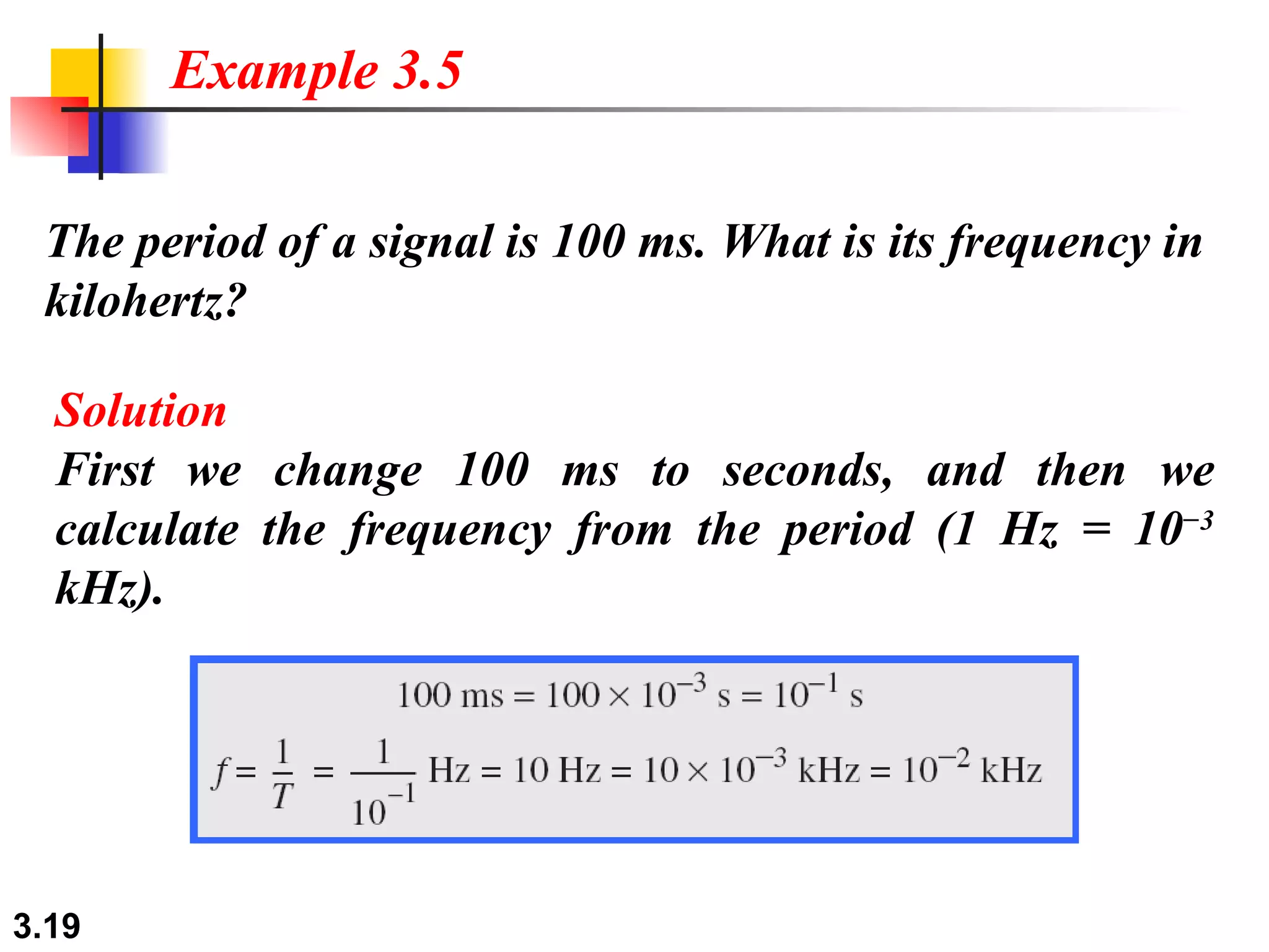 The period of a signal is 100 ms. What is its frequency in kilohertz? Example 3.5 Solution First we change 100 ms to seconds, and then we calculate the frequency from the period (1 Hz = 10 −3  kHz). 
