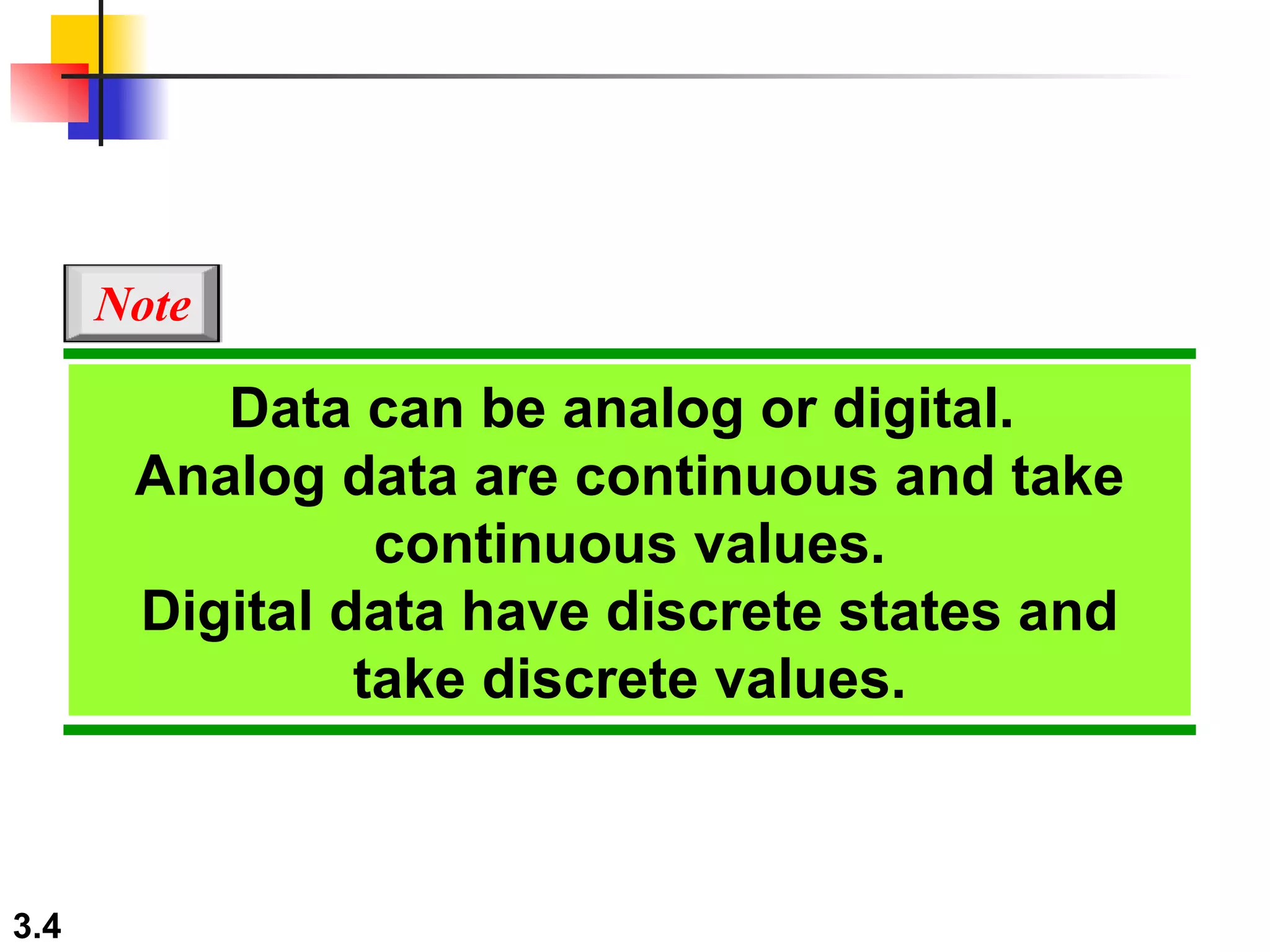 Data can be analog or digital.  Analog data are continuous and take continuous values. Digital data have discrete states and take discrete values. Note 
