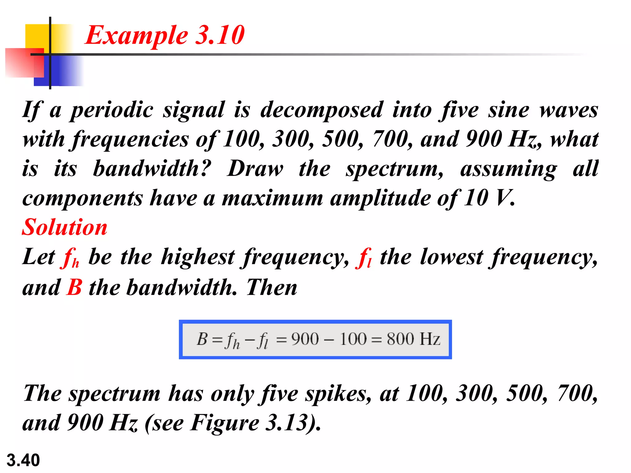 If a periodic signal is decomposed into five sine waves with frequencies of 100, 300, 500, 700, and 900 Hz, what is its bandwidth? Draw the spectrum, assuming all components have a maximum amplitude of 10 V. Solution Let  f h  be the highest frequency,  f l  the lowest frequency, and  B  the bandwidth. Then Example 3.10 The spectrum has only five spikes, at 100, 300, 500, 700, and 900 Hz (see Figure 3.13). 