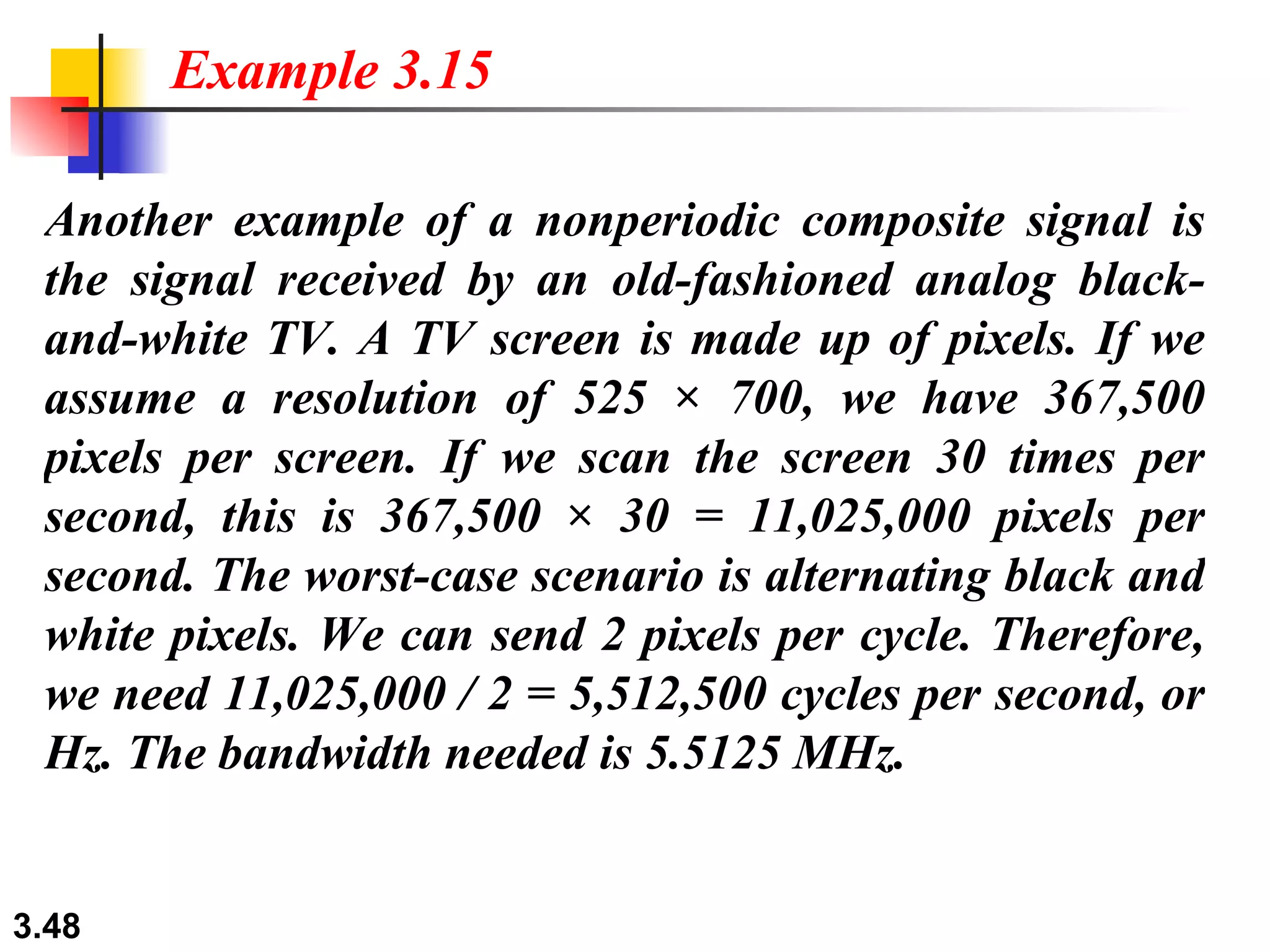 Another example of a nonperiodic composite signal is the signal received by an old-fashioned analog black-and-white TV. A TV screen is made up of pixels. If we assume a resolution of 525 × 700, we have 367,500 pixels per screen. If we scan the screen 30 times per second, this is 367,500 × 30 = 11,025,000 pixels per second. The worst-case scenario is alternating black and white pixels. We can send 2 pixels per cycle. Therefore, we need 11,025,000 / 2 = 5,512,500 cycles per second, or Hz. The bandwidth needed is 5.5125 MHz.  Example 3.15 