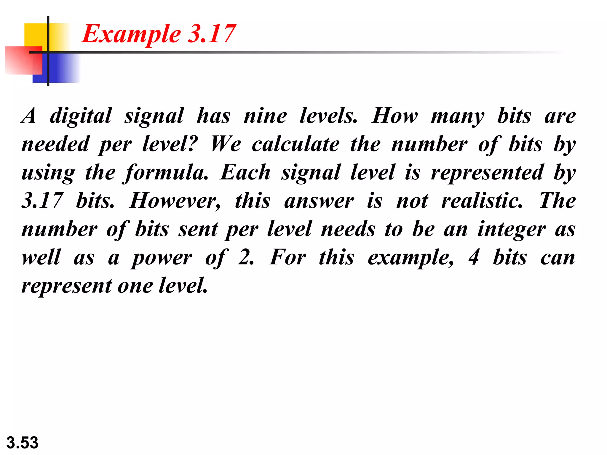 A digital signal has nine levels. How many bits are needed per level? We calculate the number of bits by using the formula. Each signal level is represented by 3.17 bits. However, this answer is not realistic. The number of bits sent per level needs to be an integer as well as a power of 2. For this example, 4 bits can represent one level. Example 3.17 