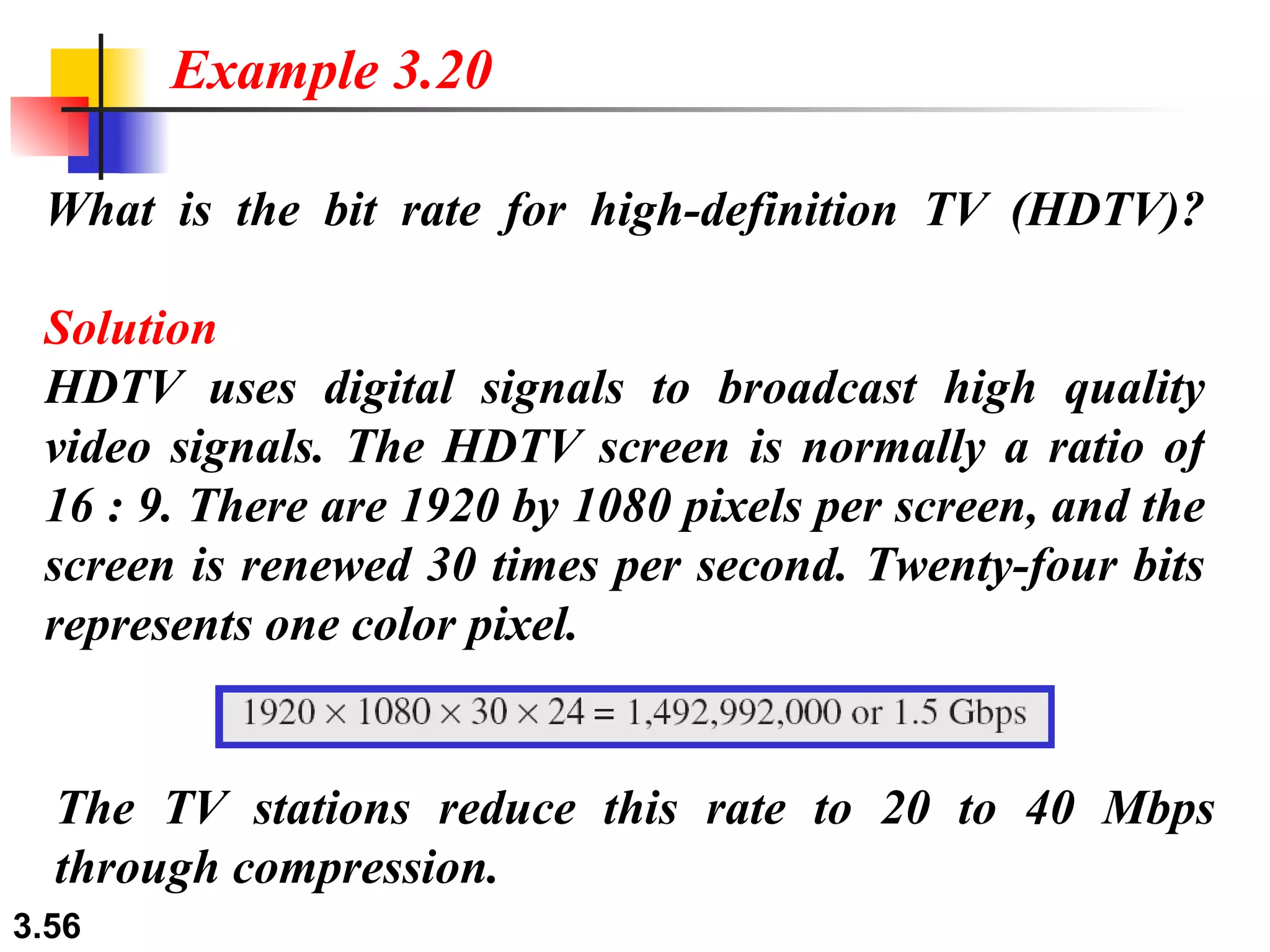 What is the bit rate for high-definition TV (HDTV)? Solution HDTV uses digital signals to broadcast high quality video signals. The HDTV screen is normally a ratio of 16 : 9. There are 1920 by 1080 pixels per screen, and the screen is renewed 30 times per second. Twenty-four bits represents one color pixel.  Example 3.20 The TV stations reduce this rate to 20 to 40 Mbps through compression.  