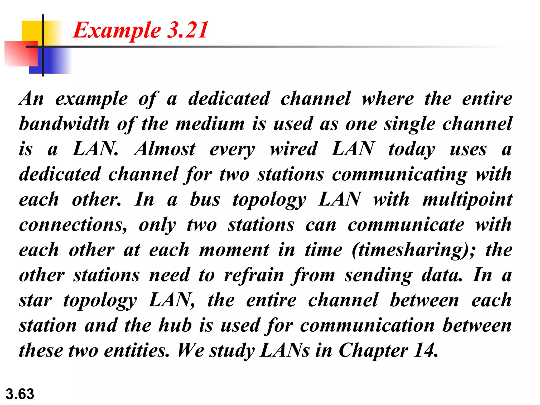 An example of a dedicated channel where the entire bandwidth of the medium is used as one single channel is a LAN. Almost every wired LAN today uses a dedicated channel for two stations communicating with each other. In a bus topology LAN with multipoint connections, only two stations can communicate with each other at each moment in time (timesharing); the other stations need to refrain from sending data. In a star topology LAN, the entire channel between each station and the hub is used for communication between these two entities. We study LANs in Chapter 14. Example 3.21 