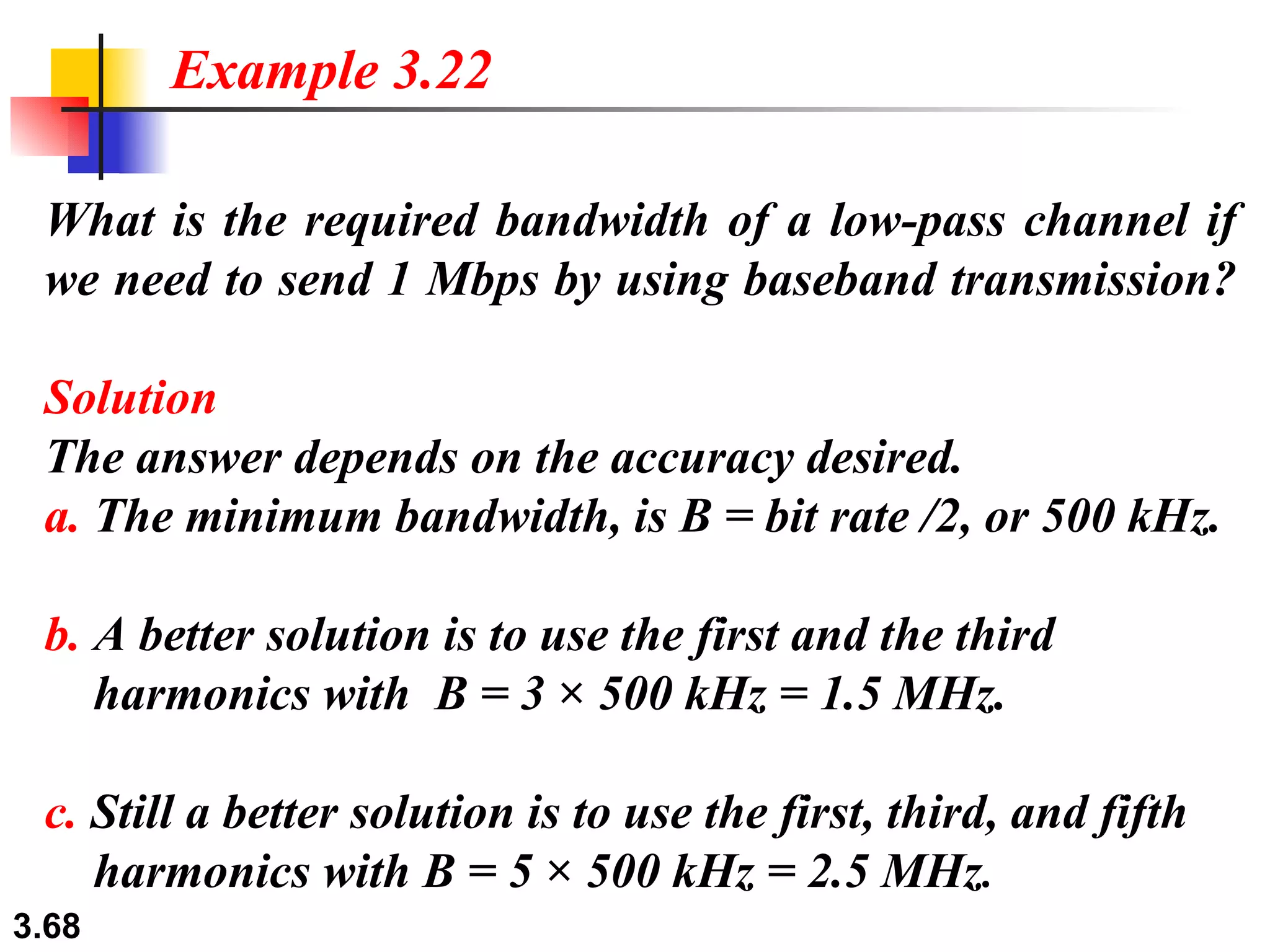 What is the required bandwidth of a low-pass channel if we need to send 1 Mbps by using baseband transmission? Solution The answer depends on the accuracy desired. a.  The minimum bandwidth, is B = bit rate /2, or 500 kHz.   b.  A better solution is to use the first and the third   harmonics with  B = 3 × 500 kHz = 1.5 MHz. c.  Still a better solution is to use the first, third, and fifth   harmonics with B = 5 × 500 kHz = 2.5 MHz . Example 3.22 
