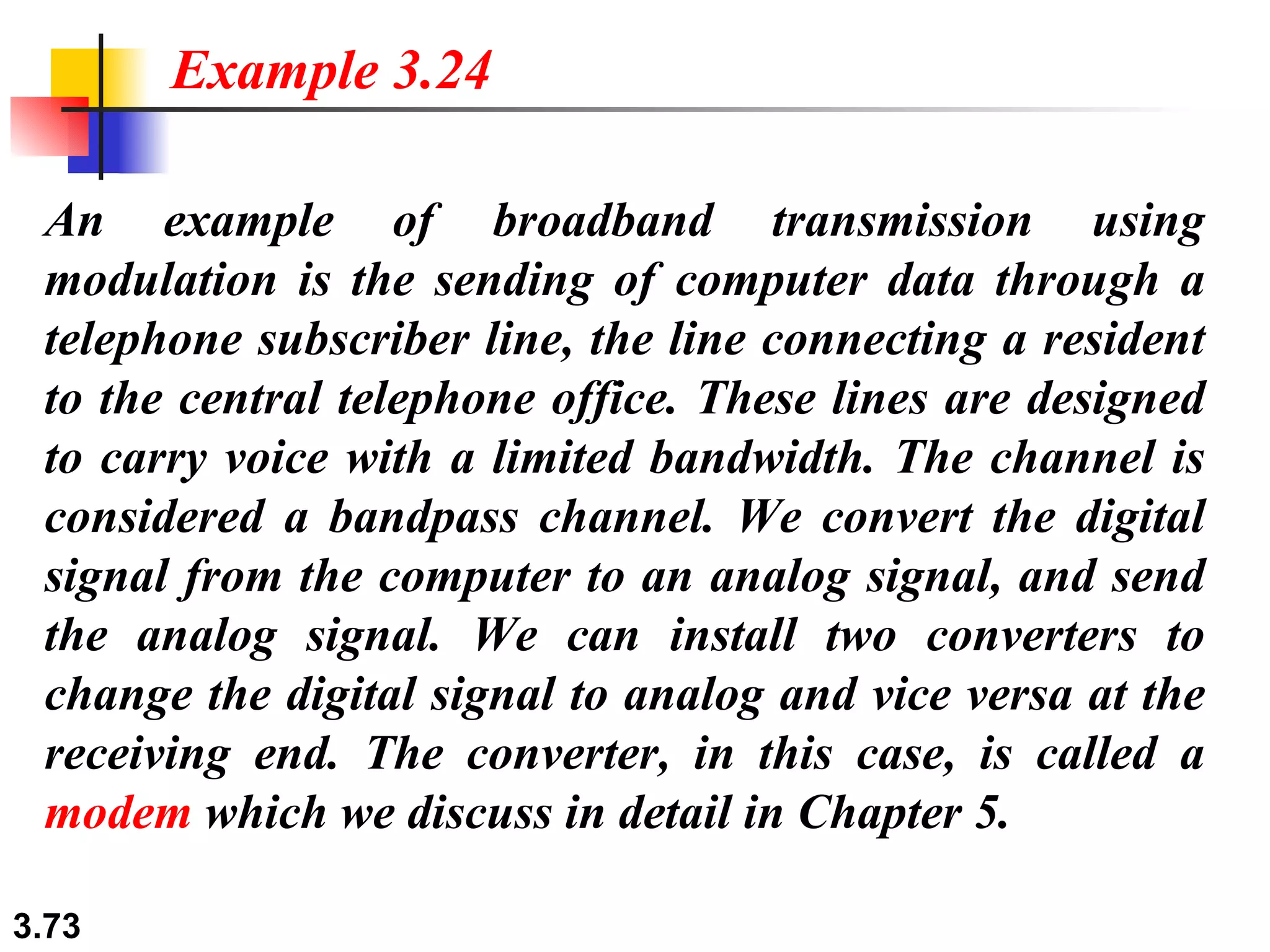 An example of broadband transmission using modulation is the sending of computer data through a telephone subscriber line, the line connecting a resident to the central telephone office. These lines are designed to carry voice with a limited bandwidth. The channel is considered a bandpass channel. We convert the digital signal from the computer to an analog signal, and send the analog signal. We can install two converters to change the digital signal to analog and vice versa at the receiving end. The converter, in this case, is called a  modem  which we discuss in detail in Chapter 5. Example 3.24 