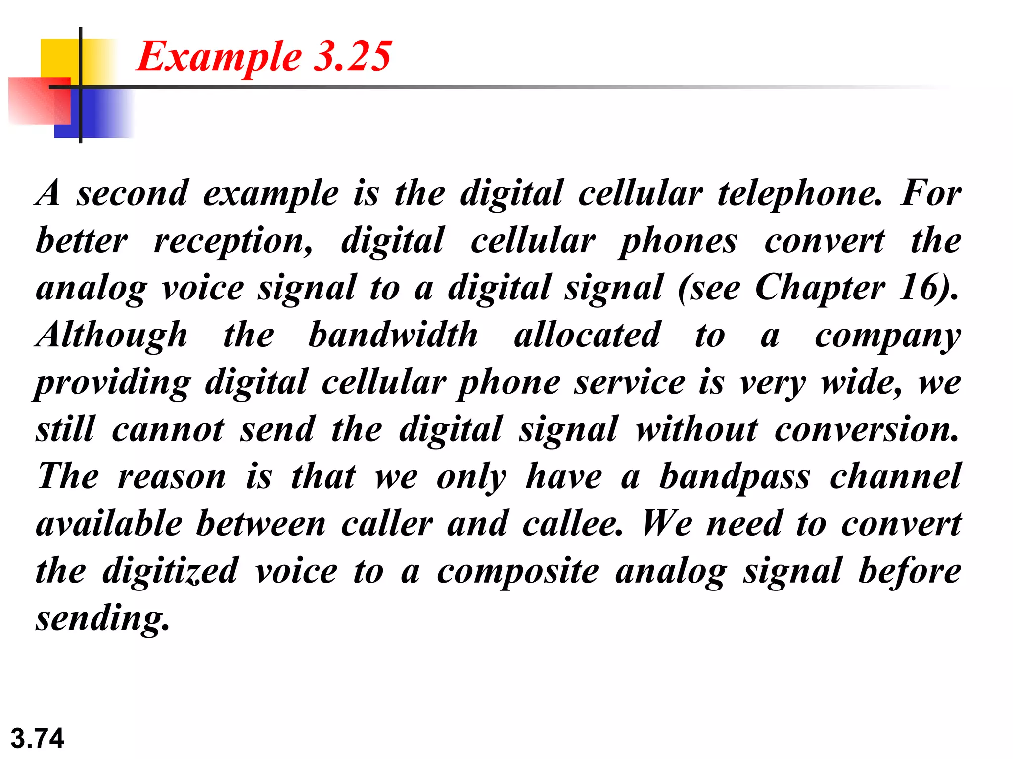 A second example is the digital cellular telephone. For better reception, digital cellular phones convert the analog voice signal to a digital signal (see Chapter 16). Although the bandwidth allocated to a company providing digital cellular phone service is very wide, we still cannot send the digital signal without conversion. The reason is that we only have a bandpass channel available between caller and callee. We need to convert the digitized voice to a composite analog signal before sending. Example 3.25 