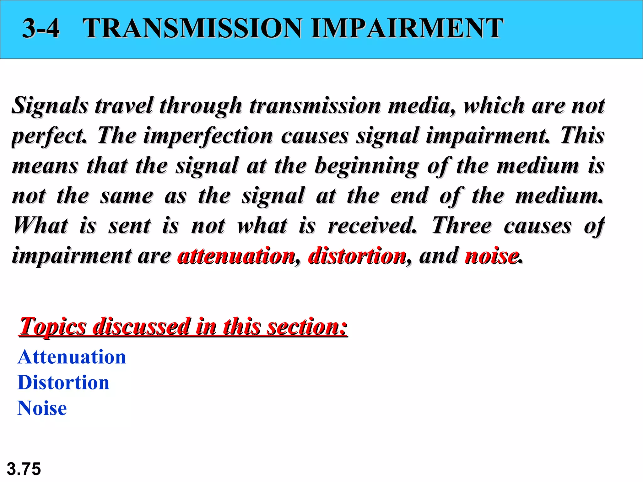 3-4  TRANSMISSION IMPAIRMENT Signals travel through transmission media, which are not perfect. The imperfection causes signal impairment. This means that the signal at the beginning of the medium is not the same as the signal at the end of the medium. What is sent is not what is received. Three causes of impairment are  attenuation ,  distortion , and  noise . Attenuation Distortion Noise Topics discussed in this section: 