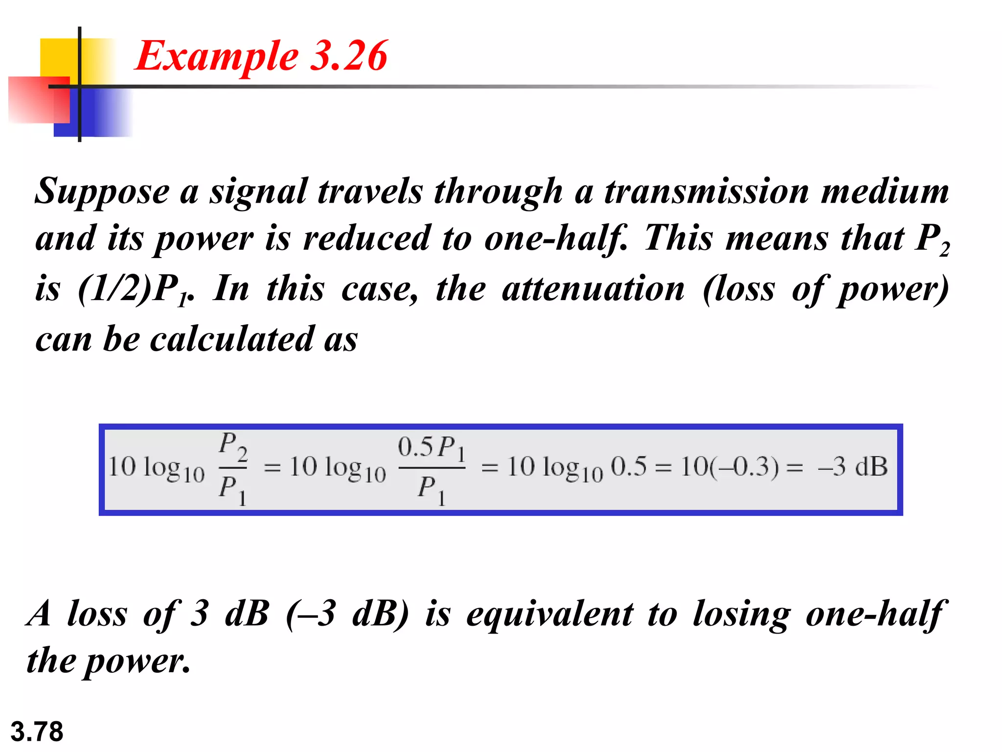 Suppose a signal travels through a transmission medium and its power is reduced to one-half. This means that P 2  is (1/2)P 1 . In this case, the attenuation (loss of power) can be calculated as Example 3.26 A loss of 3 dB (–3 dB) is equivalent to losing one-half the power. 