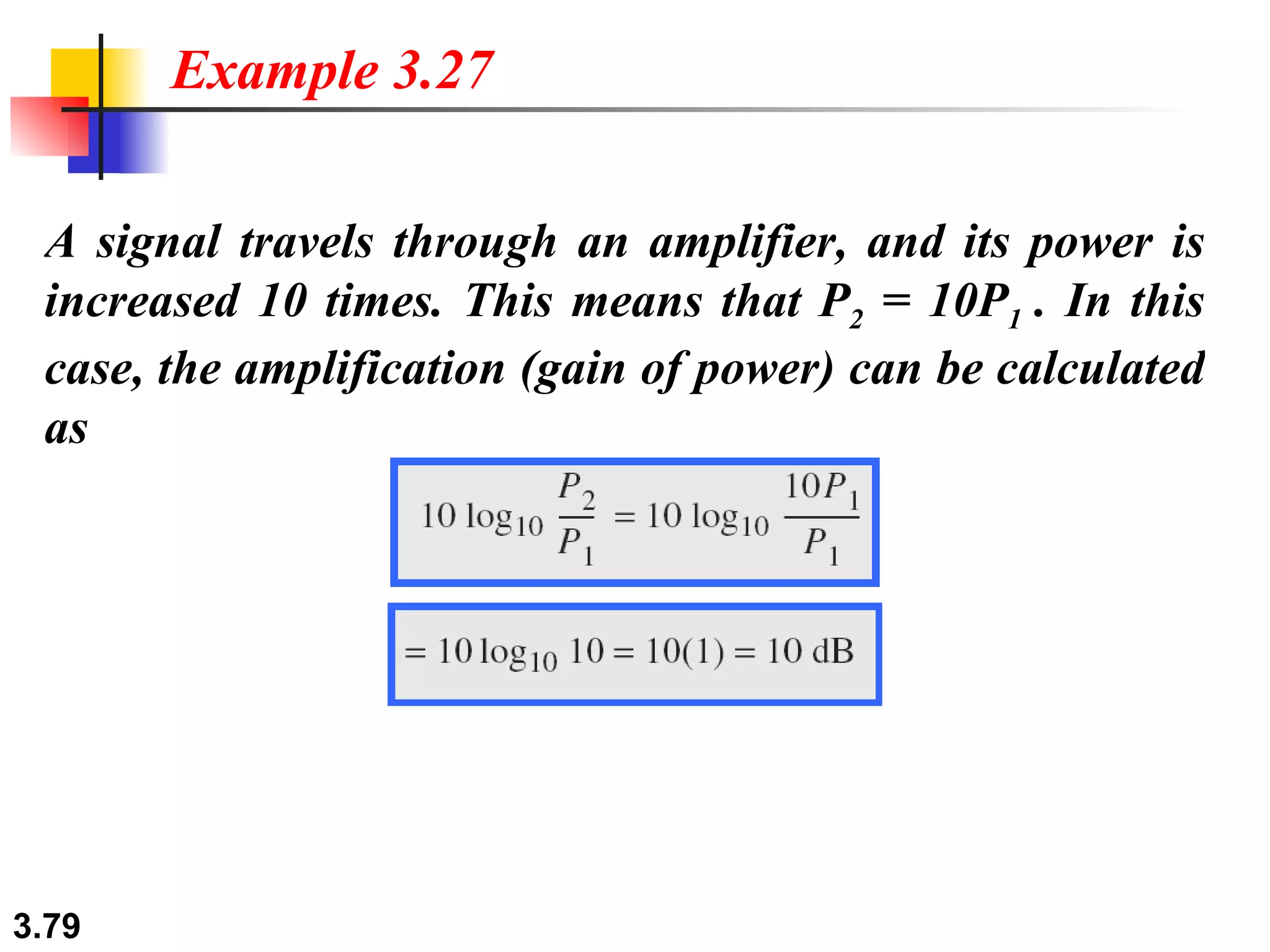 A signal travels through an amplifier, and its power is increased 10 times. This means that P 2  = 10P 1  . In this case, the amplification (gain of power) can be calculated as Example 3.27 