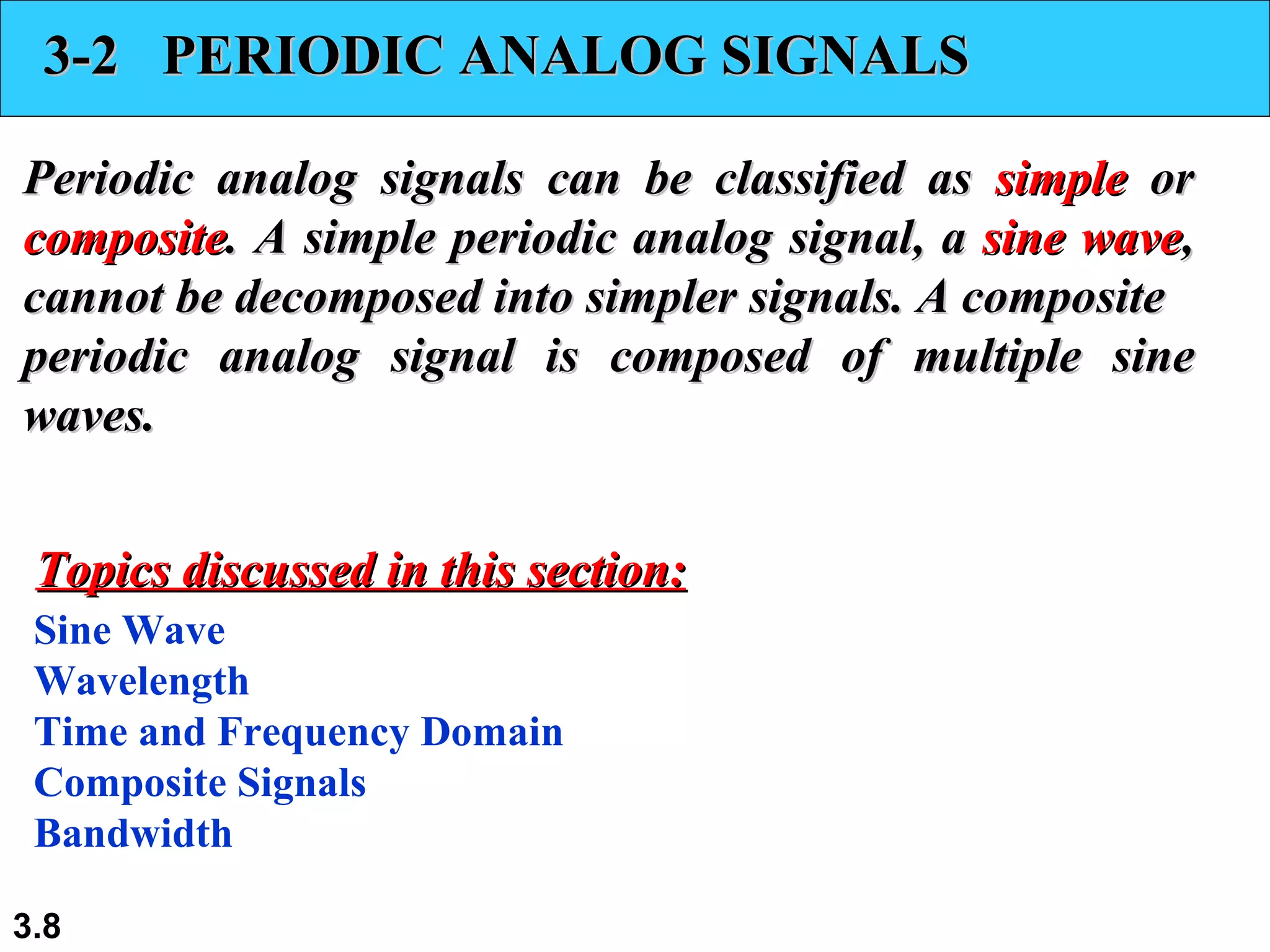 3-2  PERIODIC ANALOG SIGNALS Periodic analog signals can be classified as  simple  or  composite . A simple periodic analog signal, a  sine wave , cannot be decomposed into simpler signals. A composite periodic analog signal is composed of multiple sine waves. Sine Wave Wavelength Time and Frequency Domain Composite Signals Bandwidth Topics discussed in this section: 