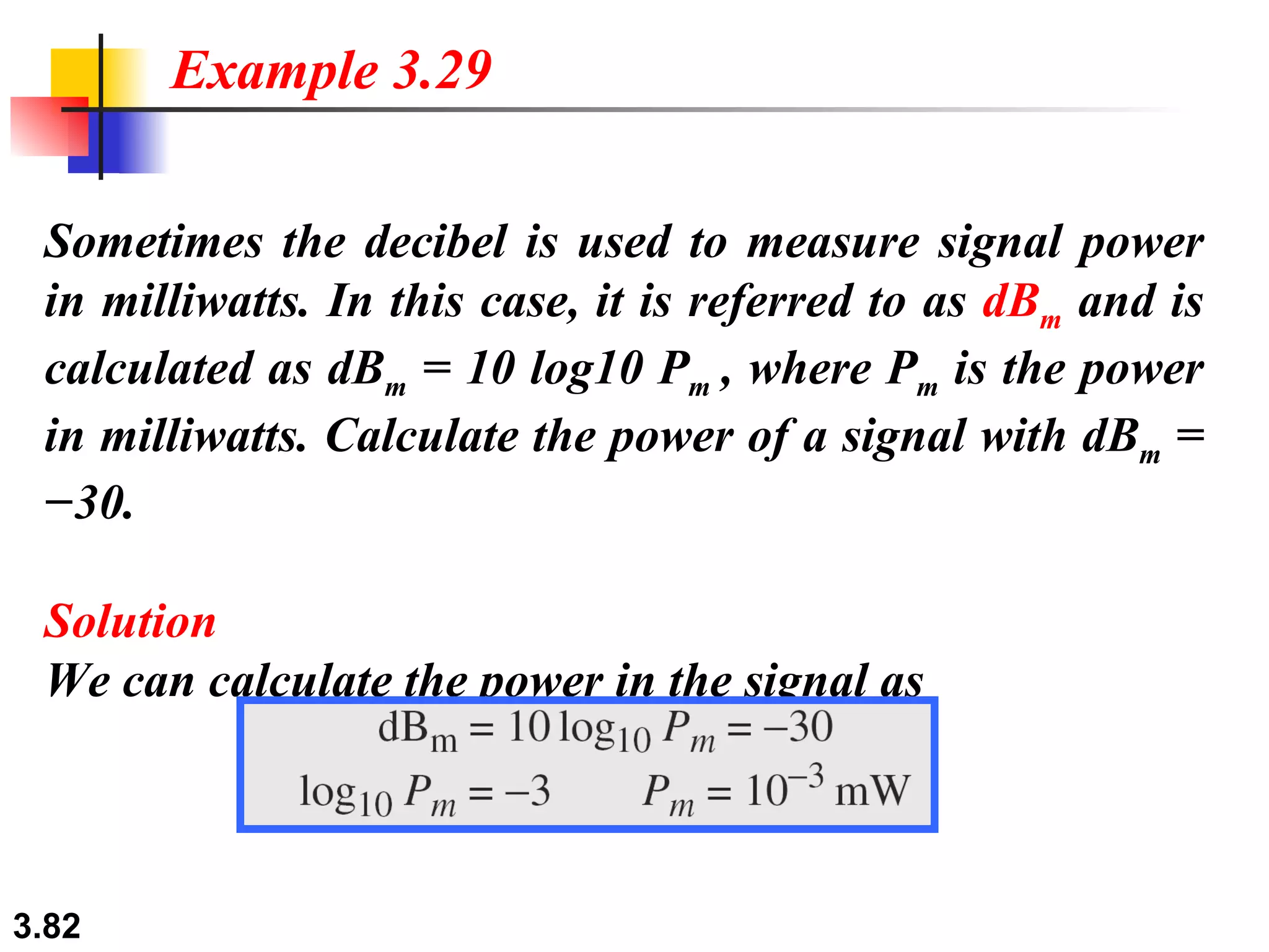 Sometimes the decibel is used to measure signal power in milliwatts. In this case, it is referred to as  dB m  and is calculated as dB m  = 10 log10 P m  , where P m  is the power in milliwatts. Calculate the power of a signal with dB m  = −30. Solution We can calculate the power in the signal as Example 3.29 
