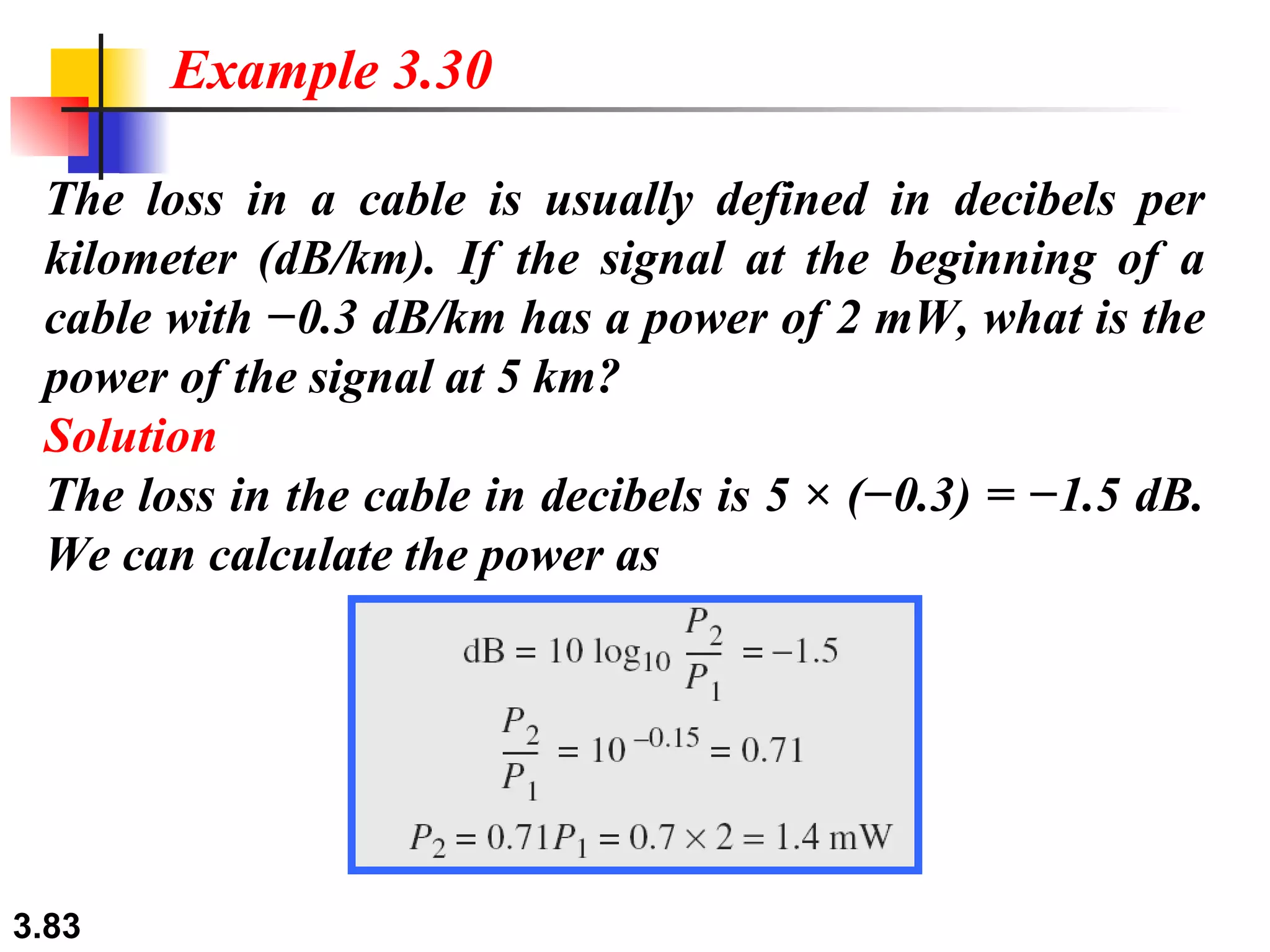 The loss in a cable is usually defined in decibels per kilometer (dB/km). If the signal at the beginning of a cable with −0.3 dB/km has a power of 2 mW, what is the power of the signal at 5 km? Solution The loss in the cable in decibels is 5 × (−0.3) = −1.5 dB. We can calculate the power as Example 3.30 