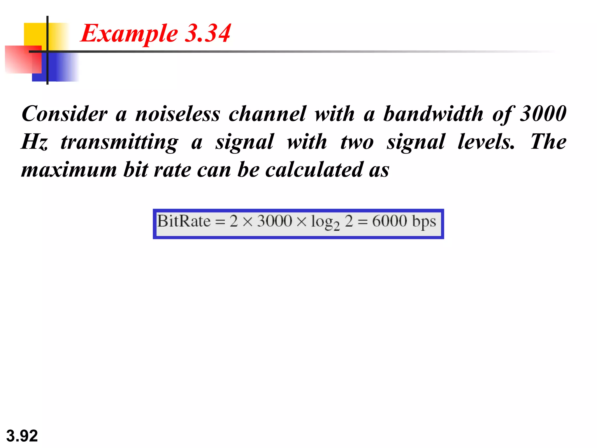 Consider a noiseless channel with a bandwidth of 3000 Hz transmitting a signal with two signal levels. The maximum bit rate can be calculated as Example 3.34 
