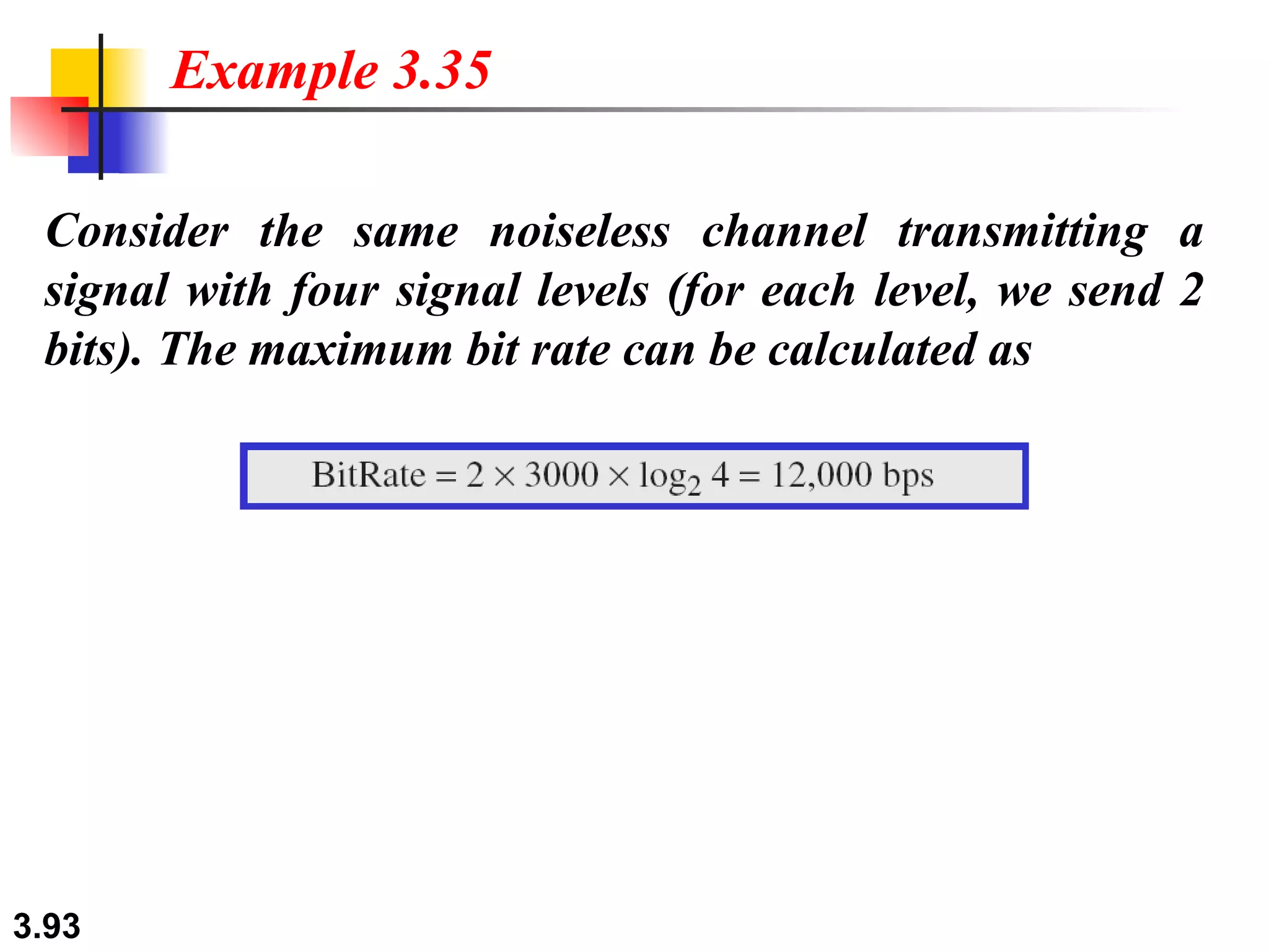 Consider the same noiseless channel transmitting a signal with four signal levels (for each level, we send 2 bits). The maximum bit rate can be calculated as Example 3.35 