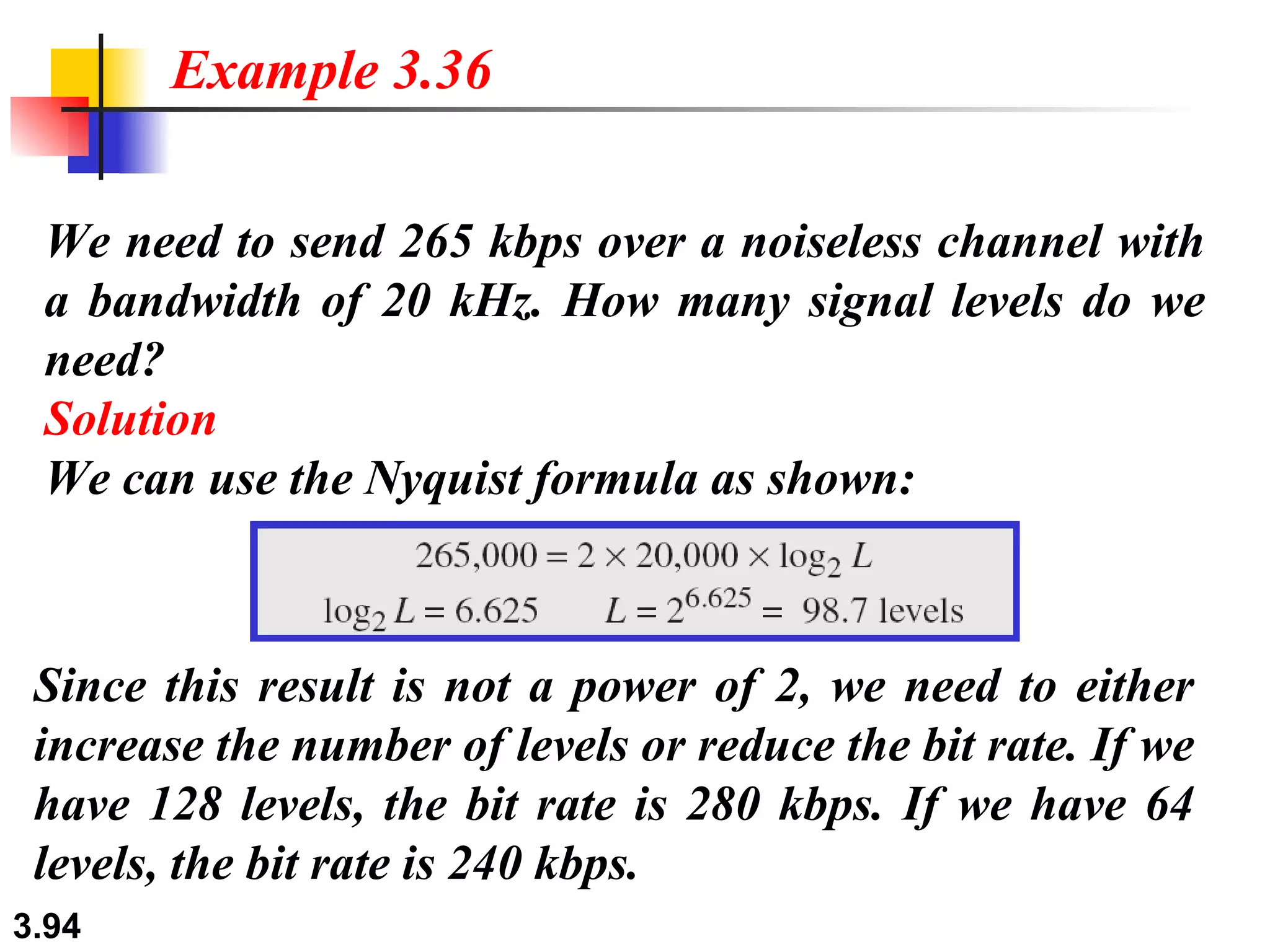 We need to send 265 kbps over a noiseless channel with a bandwidth of 20 kHz. How many signal levels do we need? Solution We can use the Nyquist formula as shown: Example 3.36 Since this result is not a power of 2, we need to either increase the number of levels or reduce the bit rate. If we have 128 levels, the bit rate is 280 kbps. If we have 64 levels, the bit rate is 240 kbps. 