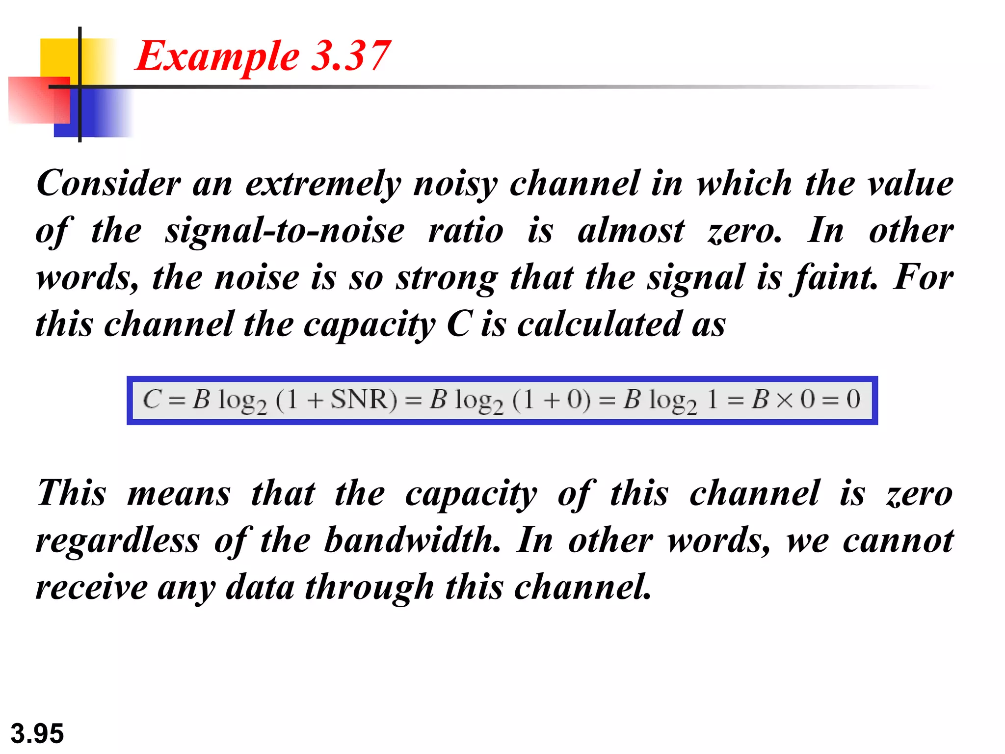 Consider an extremely noisy channel in which the value of the signal-to-noise ratio is almost zero. In other words, the noise is so strong that the signal is faint. For this channel the capacity C is calculated as Example 3.37 This means that the capacity of this channel is zero regardless of the bandwidth. In other words, we cannot receive any data through this channel. 