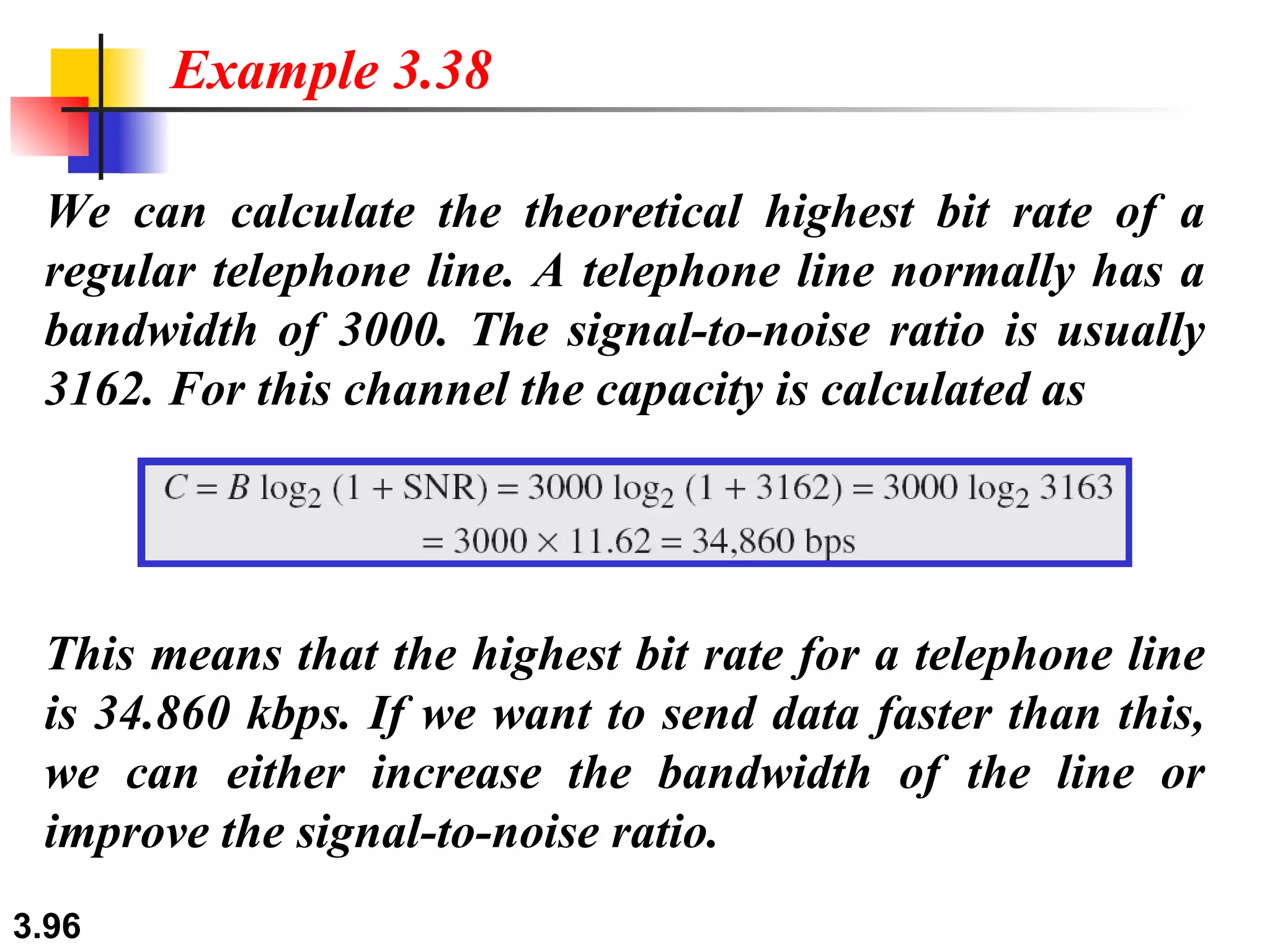 We can calculate the theoretical highest bit rate of a regular telephone line. A telephone line normally has a bandwidth of 3000. The signal-to-noise ratio is usually 3162. For this channel the capacity is calculated as Example 3.38 This means that the highest bit rate for a telephone line is 34.860 kbps. If we want to send data faster than this, we can either increase the bandwidth of the line or improve the signal-to-noise ratio. 