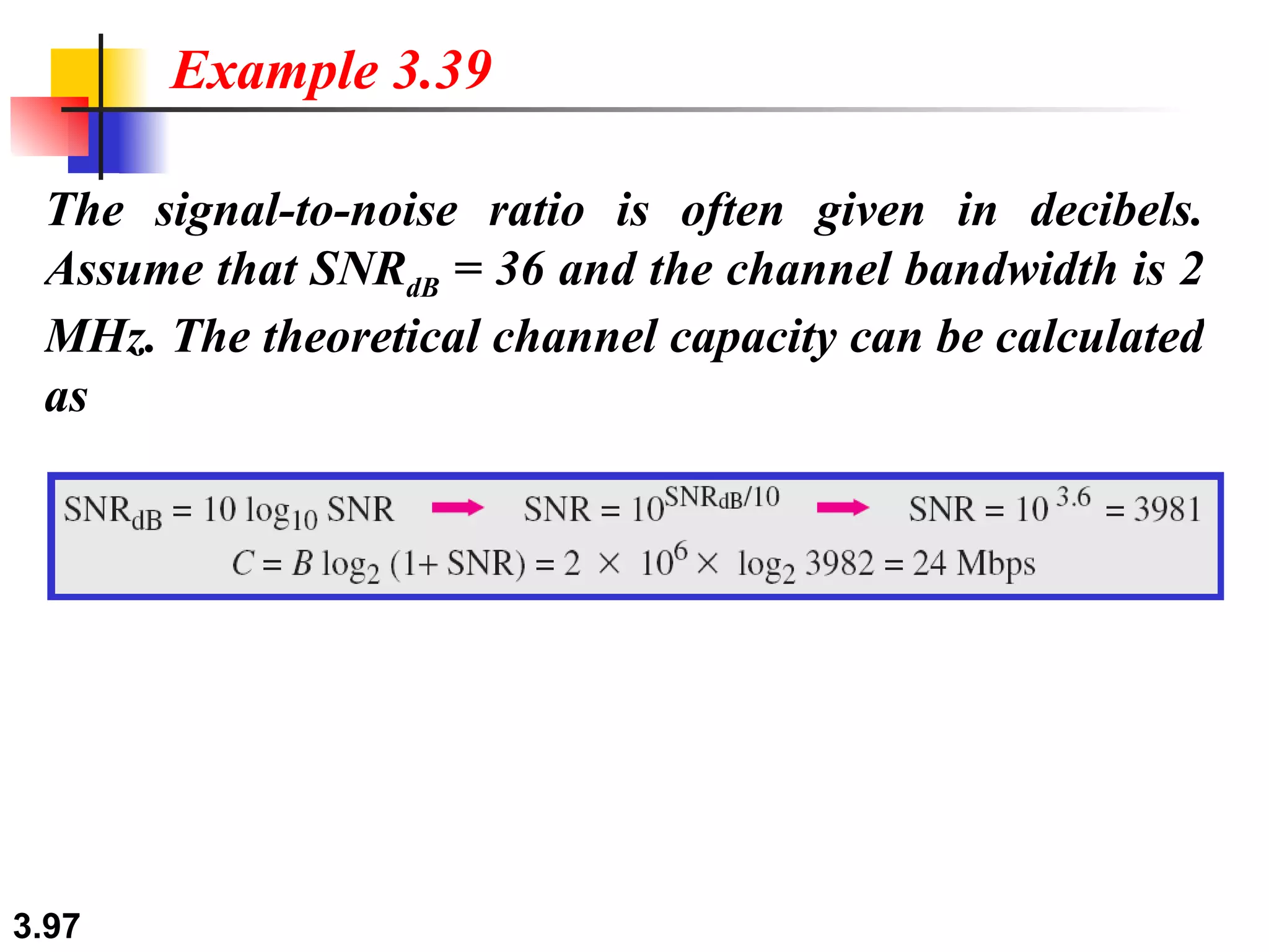The signal-to-noise ratio is often given in decibels. Assume that SNR dB  = 36 and the channel bandwidth is 2 MHz. The theoretical channel capacity can be calculated as Example 3.39 