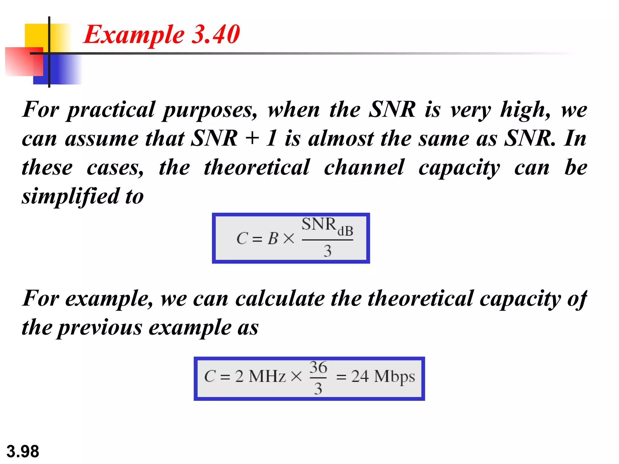 For practical purposes, when the SNR is very high, we can assume that SNR + 1 is almost the same as SNR. In these cases, the theoretical channel capacity can be simplified to Example 3.40 For example, we can calculate the theoretical capacity of the previous example as 
