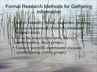 Formal Research Methods for Gathering Information Search manually (books, magazines, journals). Access electronically (Internet, databases, compact discs). Go to the source (interviews, surveys, questionnaires, focus groups). Conduct scientific experiments (measure variables using control groups). Ch. 3- 