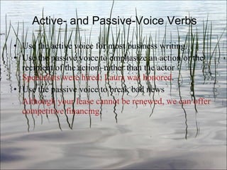 Active- and Passive-Voice Verbs Use the active voice for most business writing. Use the passive voice to emphasize an action or the recipient of the action–rather than the actor  Specialists were hired; Laura was honored . Use the passive voice to break bad news  Although your lease cannot be renewed, we can offer competitive financing . Ch. 3- 